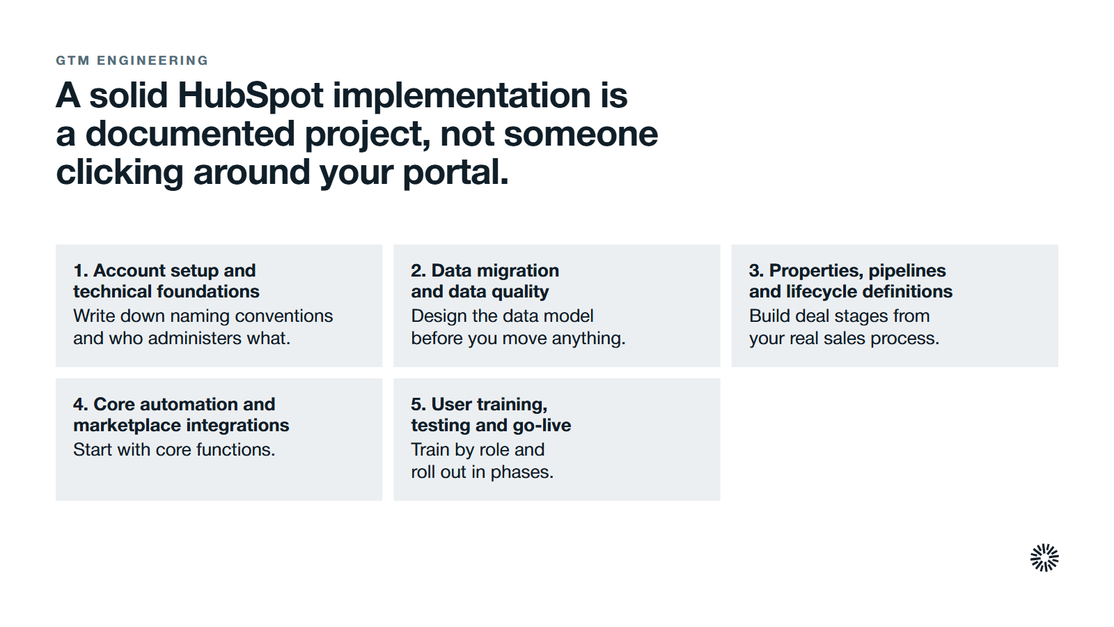 What a solid HubSpot CRM implementation covers, in order. 1. Account setup and technical foundations: write down naming conventions and who administers what. 2. Data migration and data quality: design the data model before you move anything. 3. Properties, pipelines and lifecycle definitions: build deal stages from your real sales process. 4. Core automation and marketplace integrations: start with core functions. 5. User training, testing and go-live: train by role and roll out in phases.